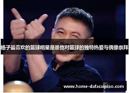 杨子最喜欢的篮球明星是谁他对篮球的独特热爱与偶像崇拜