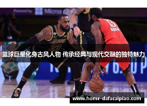 篮球巨星化身古风人物 传承经典与现代交融的独特魅力