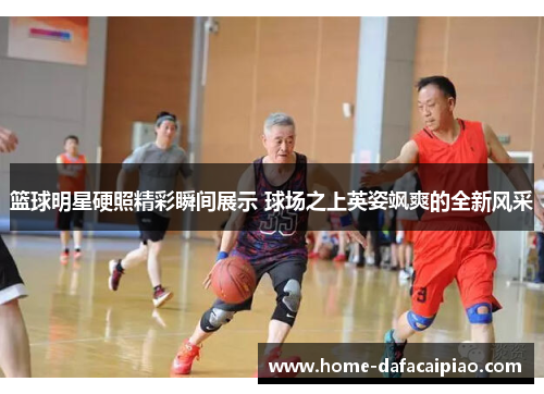 篮球明星硬照精彩瞬间展示 球场之上英姿飒爽的全新风采
